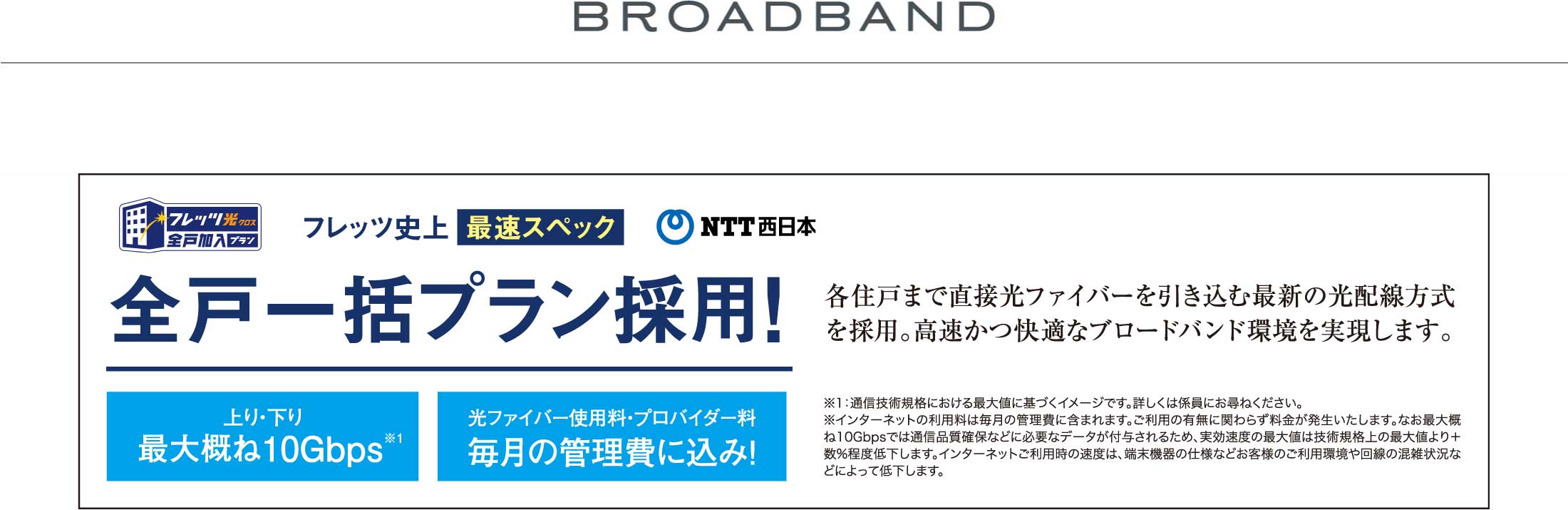 BROADBAND NTT西日本 フレッツ光 全戸一括プラン採用 各住戸まで直接光ファイバーを引き込む最新の光配線方式を採用。高速かつ快適なブロードバンド環境を実現します。  全世帯のインターネットを一括契約することで、通常より割安でご利用いただけます。